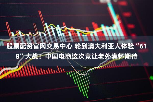 股票配资官网交易中心 轮到澳大利亚人体验“618”大战！中国电商这次竟让老外满怀期待