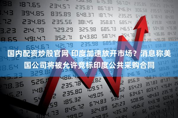 国内配资炒股官网 印度加速放开市场？消息称美国公司将被允许竞标印度公共采购合同