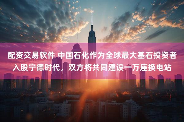 配资交易软件 中国石化作为全球最大基石投资者入股宁德时代，双方将共同建设一万座换电站