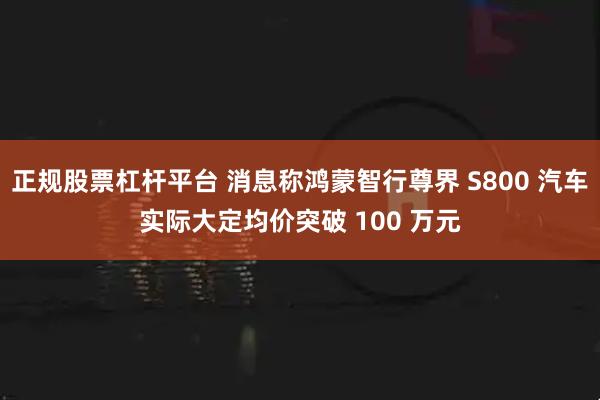 正规股票杠杆平台 消息称鸿蒙智行尊界 S800 汽车实际大定均价突破 100 万元