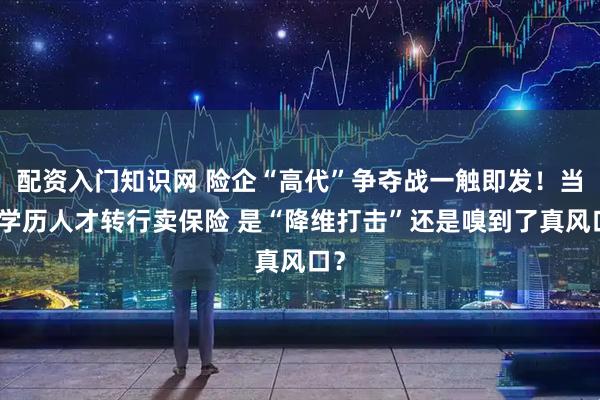 配资入门知识网 险企“高代”争夺战一触即发！当高学历人才转行卖保险 是“降维打击”还是嗅到了真风口？