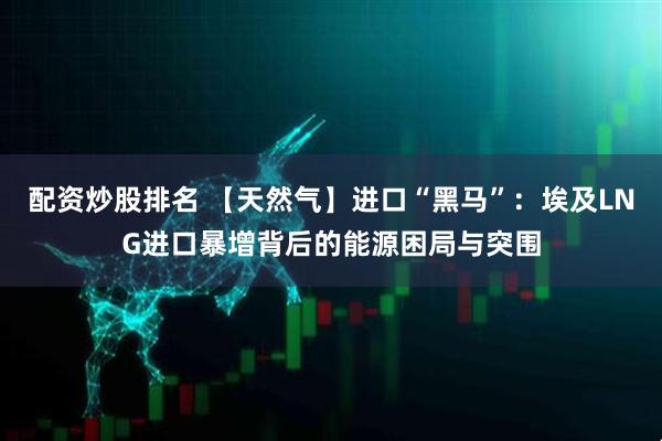 配资炒股排名 【天然气】进口“黑马”：埃及LNG进口暴增背后的能源困局与突围
