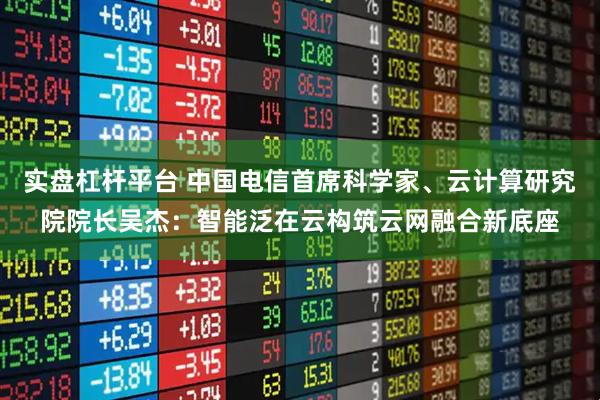实盘杠杆平台 中国电信首席科学家、云计算研究院院长吴杰：智能泛在云构筑云网融合新底座