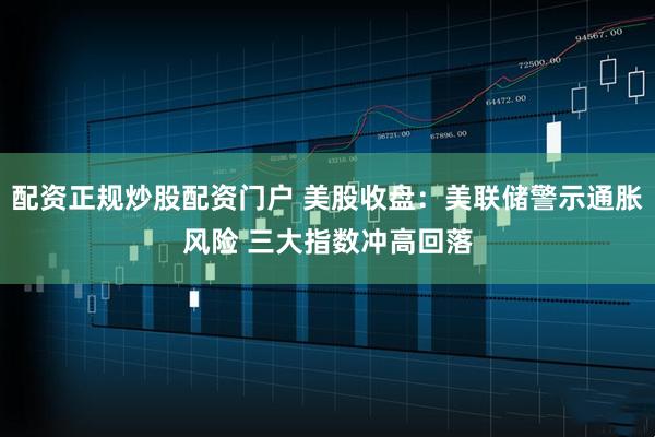 配资正规炒股配资门户 美股收盘：美联储警示通胀风险 三大指数冲高回落