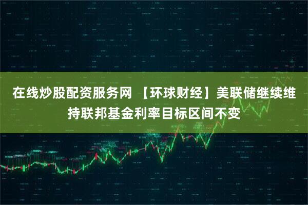 在线炒股配资服务网 【环球财经】美联储继续维持联邦基金利率目标区间不变