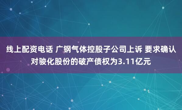 线上配资电话 广钢气体控股子公司上诉 要求确认对骏化股份的破产债权为3.11亿元