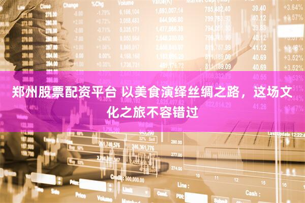 郑州股票配资平台 以美食演绎丝绸之路，这场文化之旅不容错过