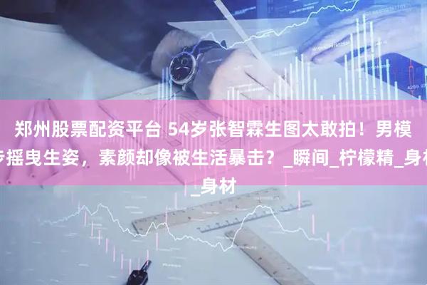 郑州股票配资平台 54岁张智霖生图太敢拍！男模步摇曳生姿，素颜却像被生活暴击？_瞬间_柠檬精_身材