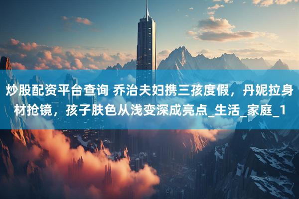 炒股配资平台查询 乔治夫妇携三孩度假，丹妮拉身材抢镜，孩子肤色从浅变深成亮点_生活_家庭_1