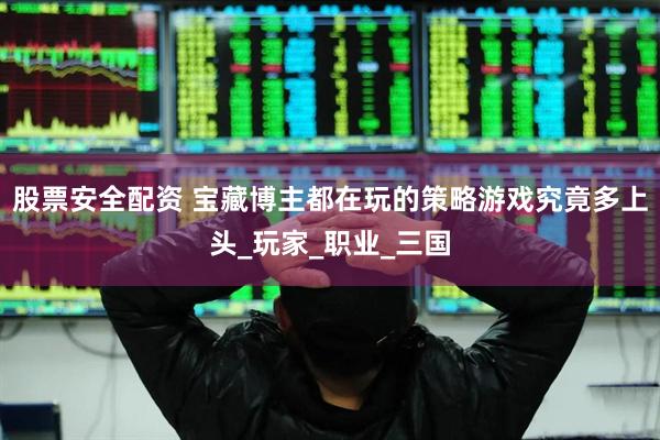 股票安全配资 宝藏博主都在玩的策略游戏究竟多上头_玩家_职业_三国