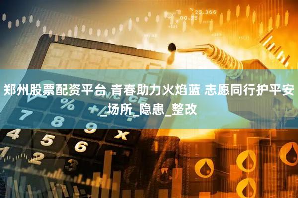 郑州股票配资平台 青春助力火焰蓝 志愿同行护平安_场所_隐患_整改