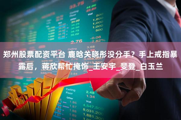 郑州股票配资平台 鹿晗关晓彤没分手？手上戒指暴露后，蒋欣帮忙掩饰_王安宇_斐登_白玉兰