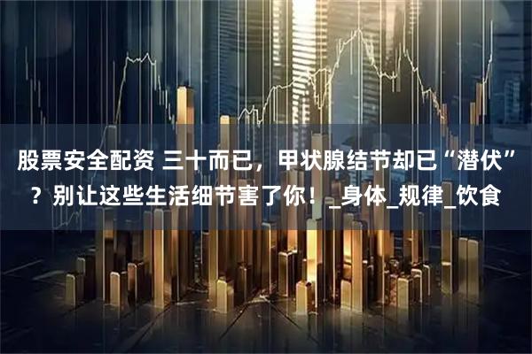 股票安全配资 三十而已，甲状腺结节却已“潜伏”？别让这些生活细节害了你！_身体_规律_饮食