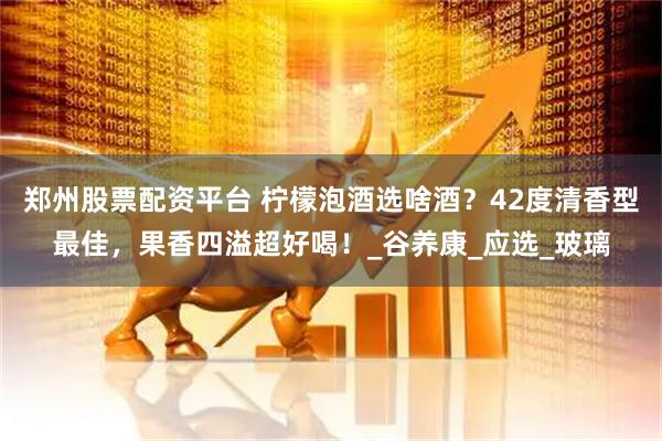 郑州股票配资平台 柠檬泡酒选啥酒？42度清香型最佳，果香四溢超好喝！_谷养康_应选_玻璃