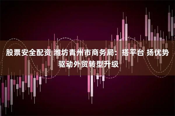 股票安全配资 潍坊青州市商务局：搭平台 扬优势 驱动外贸转型升级
