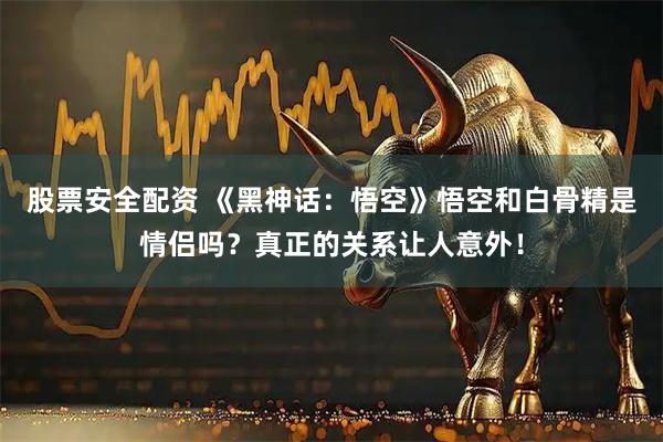 股票安全配资 《黑神话：悟空》悟空和白骨精是情侣吗？真正的关系让人意外！