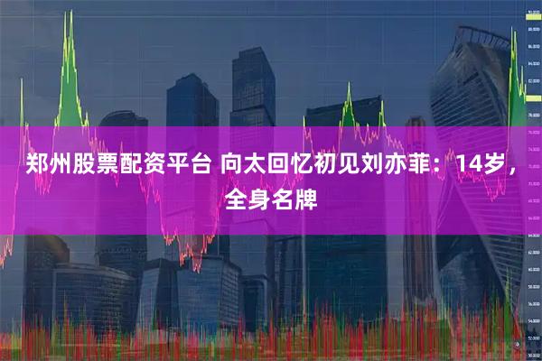郑州股票配资平台 向太回忆初见刘亦菲：14岁，全身名牌