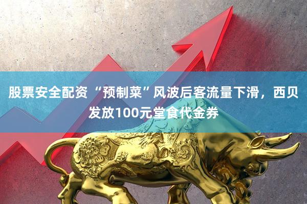 股票安全配资 “预制菜”风波后客流量下滑，西贝发放100元堂食代金券