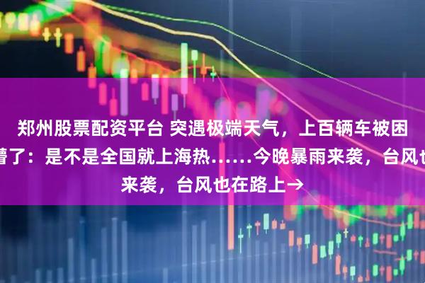 郑州股票配资平台 突遇极端天气，上百辆车被困！上海人懵了：是不是全国就上海热……今晚暴雨来袭，台风也在路上→