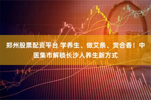 郑州股票配资平台 学养生、做艾条、赏合香！中医集市解锁长沙人养生新方式